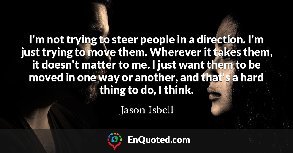I'm not trying to steer people in a direction. I'm just trying to move them. Wherever it takes them, it doesn't matter to me. I just want them to be moved in one way or another, and that's a hard thing to do, I think.