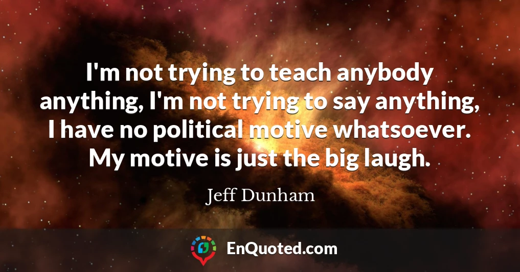I'm not trying to teach anybody anything, I'm not trying to say anything, I have no political motive whatsoever. My motive is just the big laugh.