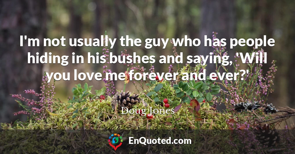 I'm not usually the guy who has people hiding in his bushes and saying, 'Will you love me forever and ever?'