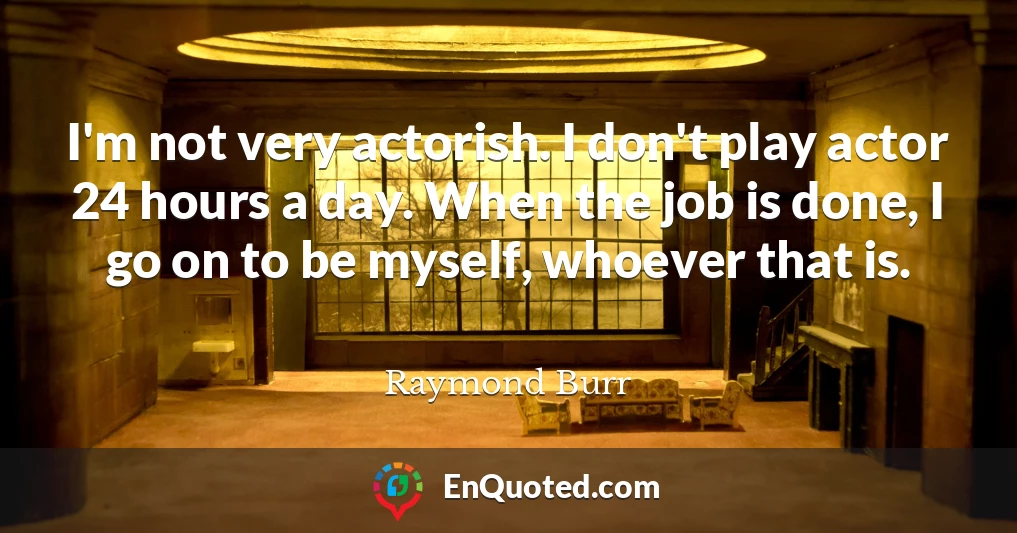 I'm not very actorish. I don't play actor 24 hours a day. When the job is done, I go on to be myself, whoever that is.