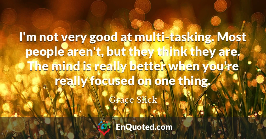 I'm not very good at multi-tasking. Most people aren't, but they think they are. The mind is really better when you're really focused on one thing.