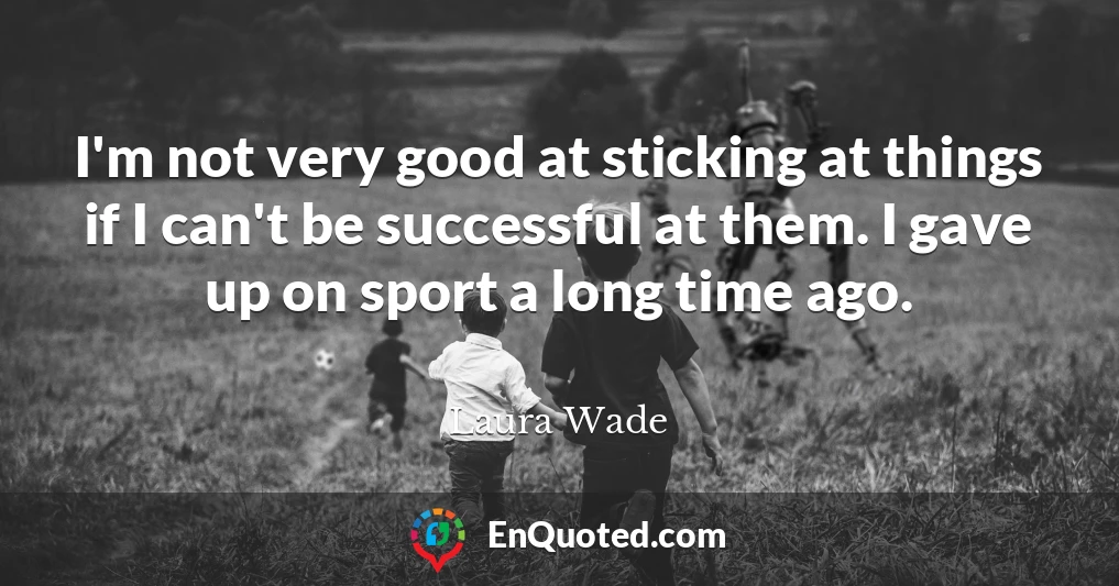 I'm not very good at sticking at things if I can't be successful at them. I gave up on sport a long time ago.