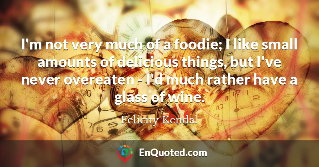 I'm not very much of a foodie; I like small amounts of delicious things, but I've never overeaten - I'd much rather have a glass of wine.