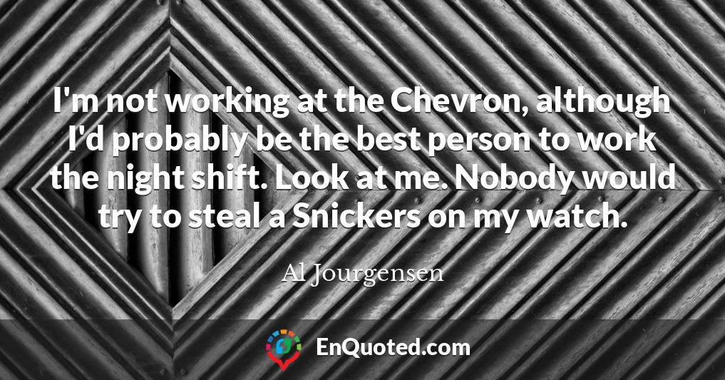 I'm not working at the Chevron, although I'd probably be the best person to work the night shift. Look at me. Nobody would try to steal a Snickers on my watch.