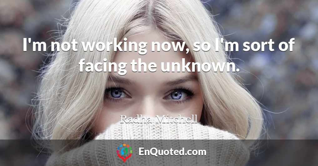 I'm not working now, so I'm sort of facing the unknown.