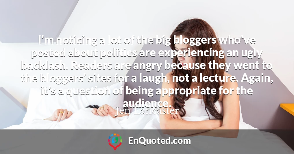 I'm noticing a lot of the big bloggers who've posted about politics are experiencing an ugly backlash. Readers are angry because they went to the bloggers' sites for a laugh, not a lecture. Again, it's a question of being appropriate for the audience.