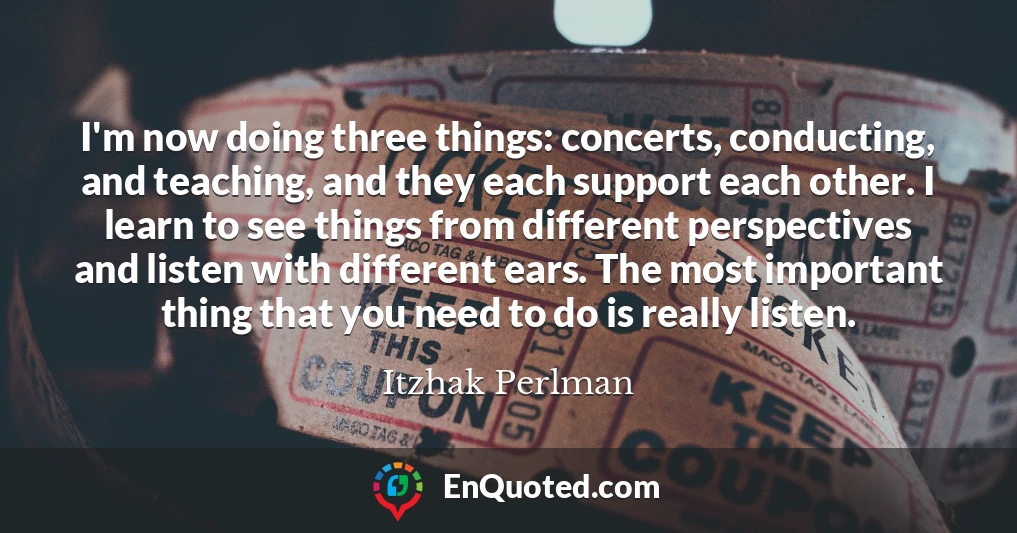 I'm now doing three things: concerts, conducting, and teaching, and they each support each other. I learn to see things from different perspectives and listen with different ears. The most important thing that you need to do is really listen.