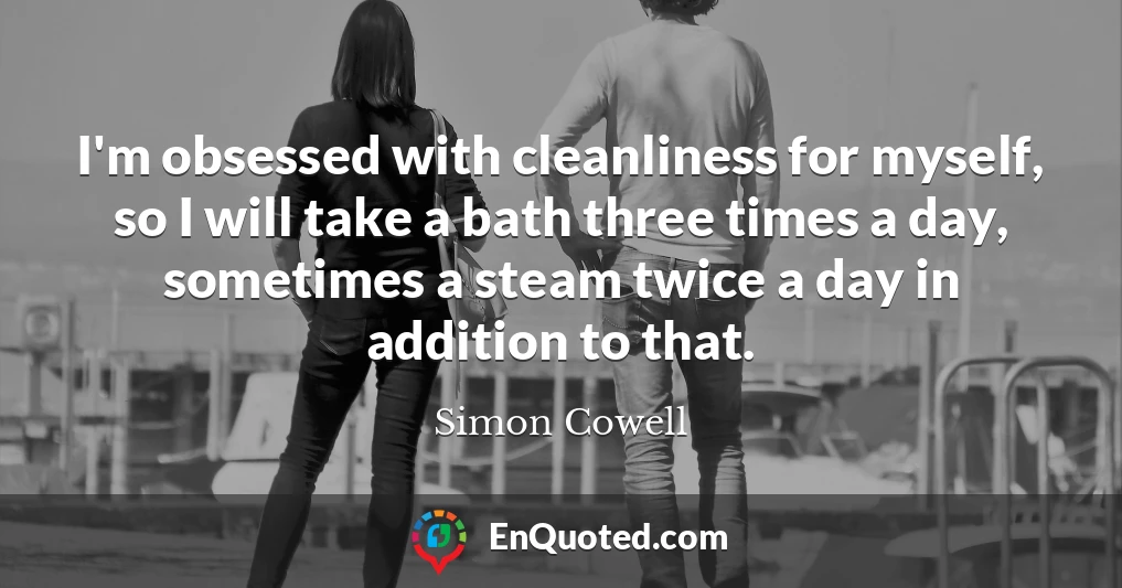 I'm obsessed with cleanliness for myself, so I will take a bath three times a day, sometimes a steam twice a day in addition to that.