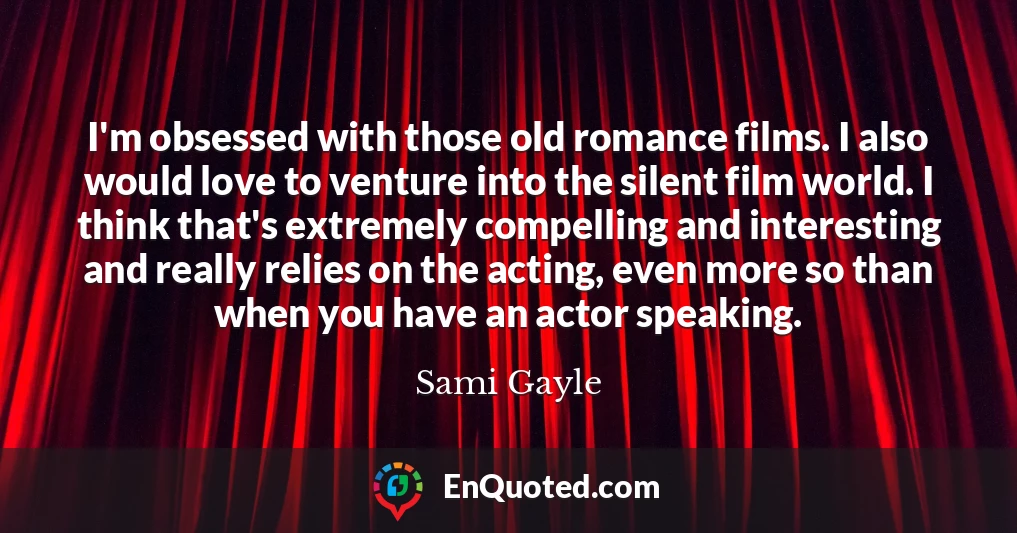 I'm obsessed with those old romance films. I also would love to venture into the silent film world. I think that's extremely compelling and interesting and really relies on the acting, even more so than when you have an actor speaking.