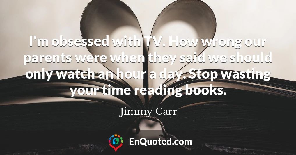 I'm obsessed with TV. How wrong our parents were when they said we should only watch an hour a day. Stop wasting your time reading books.