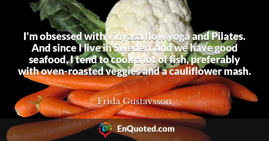 I'm obsessed with vinyasa flow yoga and Pilates. And since I live in Sweden, and we have good seafood, I tend to cook a lot of fish, preferably with oven-roasted veggies and a cauliflower mash.