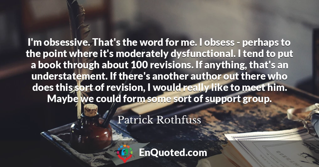 I'm obsessive. That's the word for me. I obsess - perhaps to the point where it's moderately dysfunctional. I tend to put a book through about 100 revisions. If anything, that's an understatement. If there's another author out there who does this sort of revision, I would really like to meet him. Maybe we could form some sort of support group.