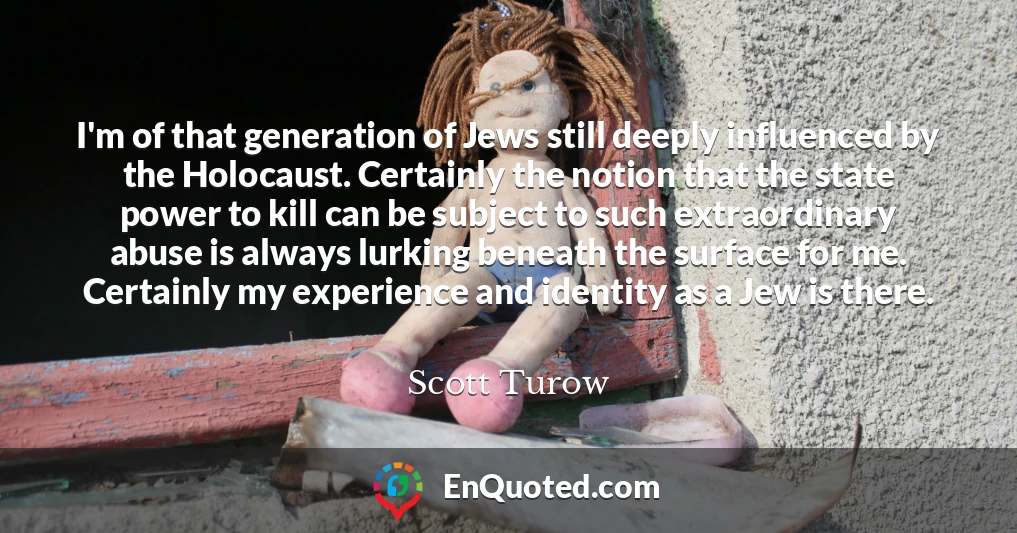 I'm of that generation of Jews still deeply influenced by the Holocaust. Certainly the notion that the state power to kill can be subject to such extraordinary abuse is always lurking beneath the surface for me. Certainly my experience and identity as a Jew is there.