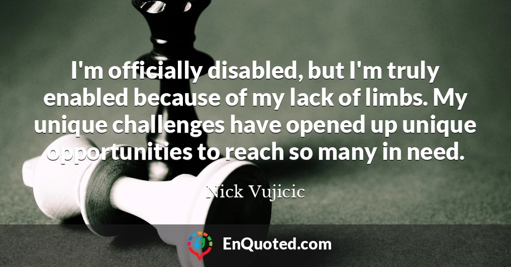 I'm officially disabled, but I'm truly enabled because of my lack of limbs. My unique challenges have opened up unique opportunities to reach so many in need.