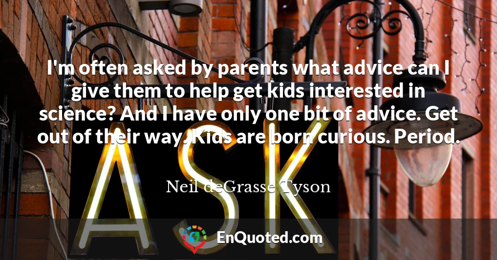 I'm often asked by parents what advice can I give them to help get kids interested in science? And I have only one bit of advice. Get out of their way. Kids are born curious. Period.