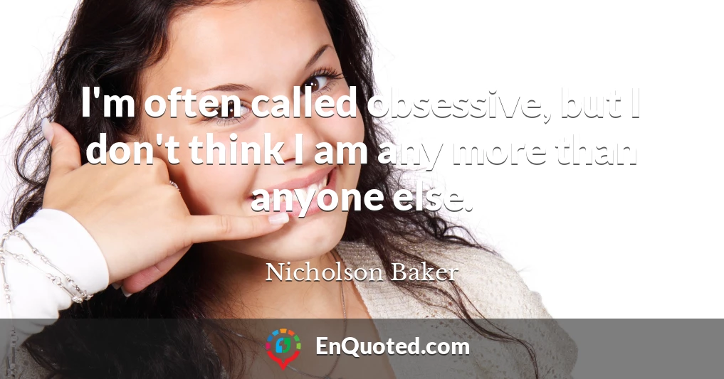 I'm often called obsessive, but I don't think I am any more than anyone else.