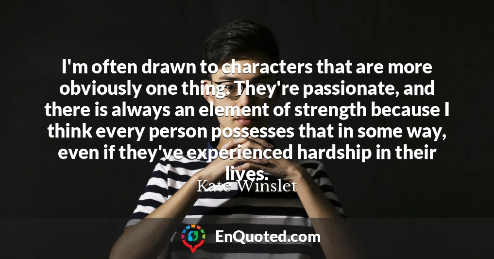 I'm often drawn to characters that are more obviously one thing. They're passionate, and there is always an element of strength because I think every person possesses that in some way, even if they've experienced hardship in their lives.