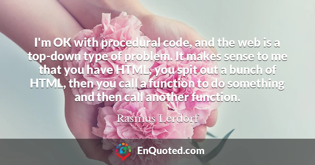 I'm OK with procedural code, and the web is a top-down type of problem. It makes sense to me that you have HTML, you spit out a bunch of HTML, then you call a function to do something and then call another function.