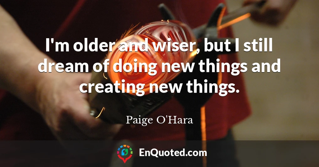I'm older and wiser, but I still dream of doing new things and creating new things.