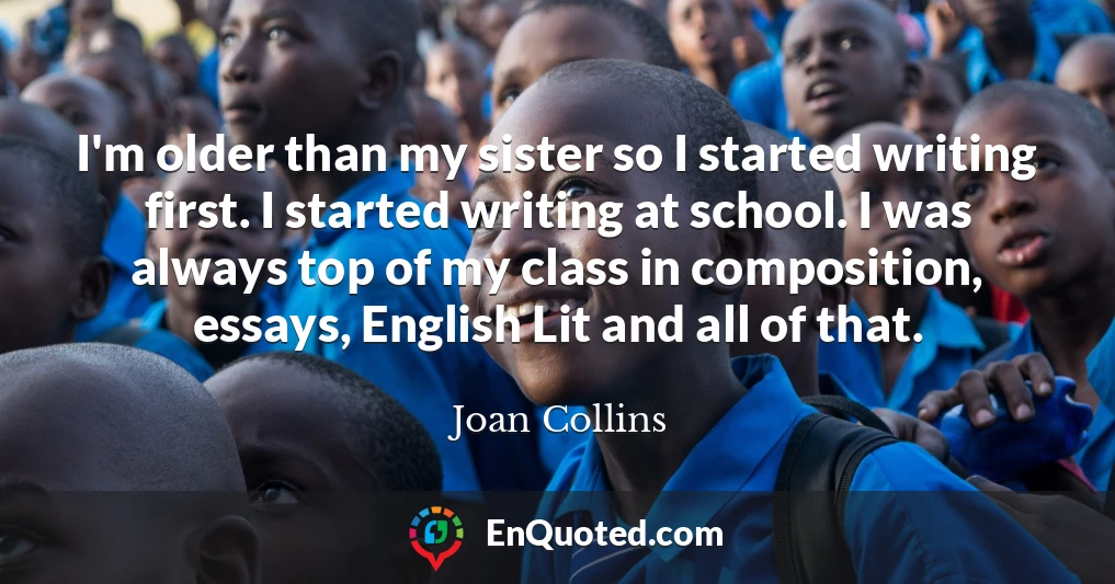 I'm older than my sister so I started writing first. I started writing at school. I was always top of my class in composition, essays, English Lit and all of that.
