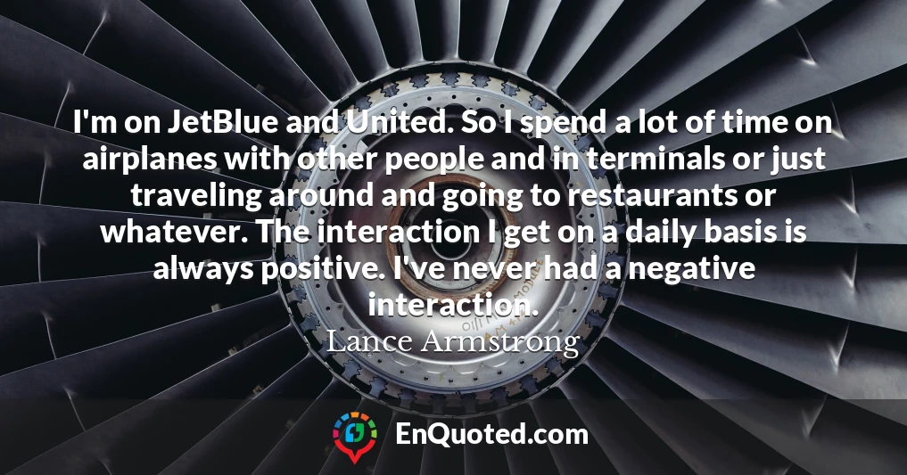 I'm on JetBlue and United. So I spend a lot of time on airplanes with other people and in terminals or just traveling around and going to restaurants or whatever. The interaction I get on a daily basis is always positive. I've never had a negative interaction.