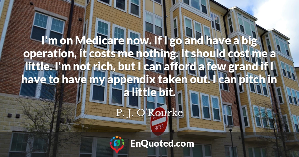 I'm on Medicare now. If I go and have a big operation, it costs me nothing. It should cost me a little. I'm not rich, but I can afford a few grand if I have to have my appendix taken out. I can pitch in a little bit.