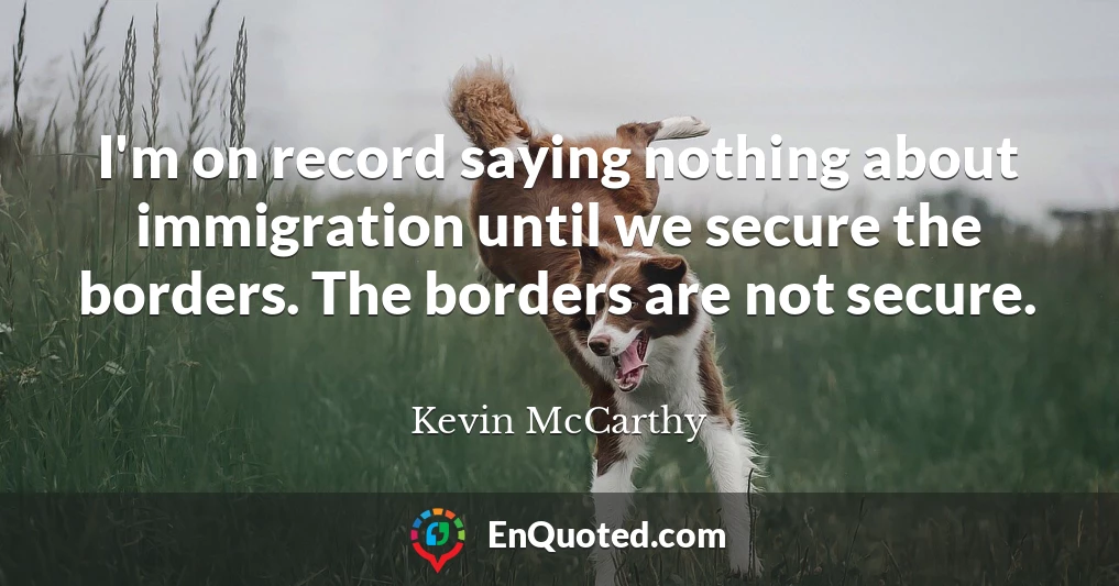 I'm on record saying nothing about immigration until we secure the borders. The borders are not secure.