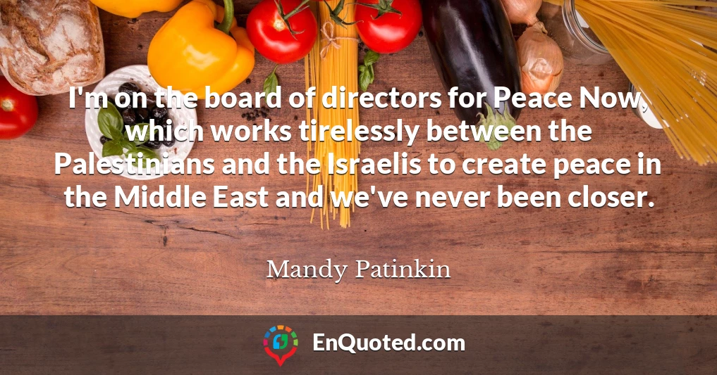 I'm on the board of directors for Peace Now, which works tirelessly between the Palestinians and the Israelis to create peace in the Middle East and we've never been closer.