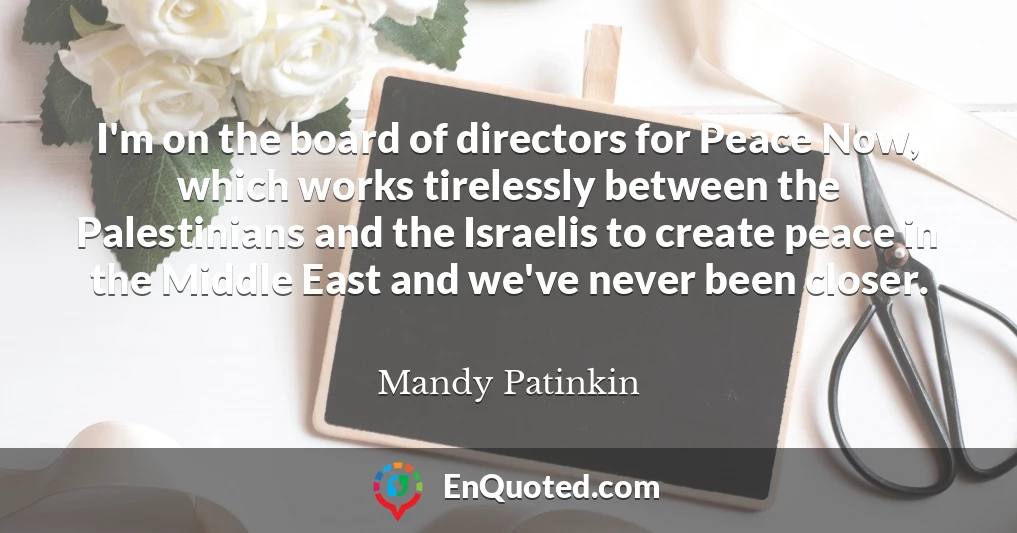 I'm on the board of directors for Peace Now, which works tirelessly between the Palestinians and the Israelis to create peace in the Middle East and we've never been closer.