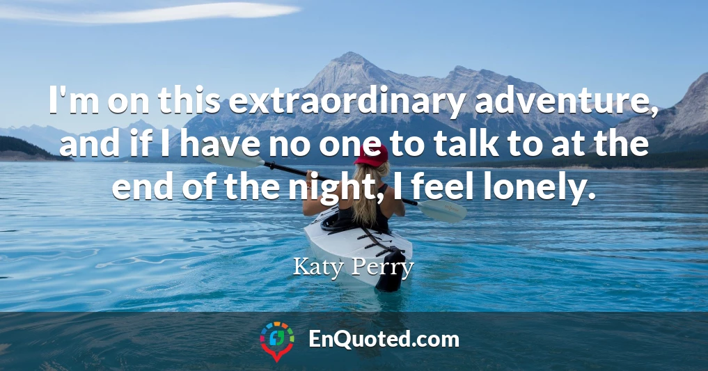 I'm on this extraordinary adventure, and if I have no one to talk to at the end of the night, I feel lonely.