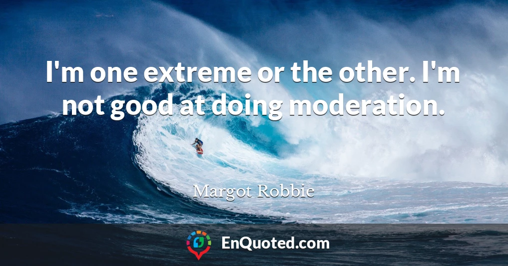 I'm one extreme or the other. I'm not good at doing moderation.