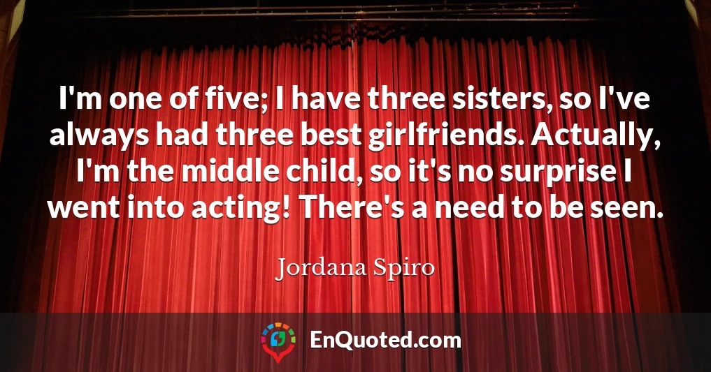 I'm one of five; I have three sisters, so I've always had three best girlfriends. Actually, I'm the middle child, so it's no surprise I went into acting! There's a need to be seen.