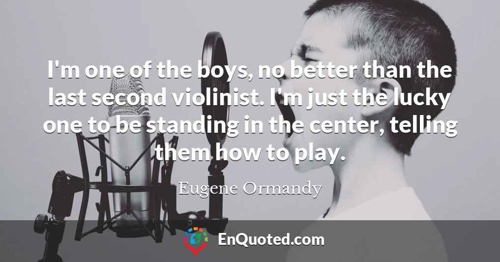 I'm one of the boys, no better than the last second violinist. I'm just the lucky one to be standing in the center, telling them how to play.