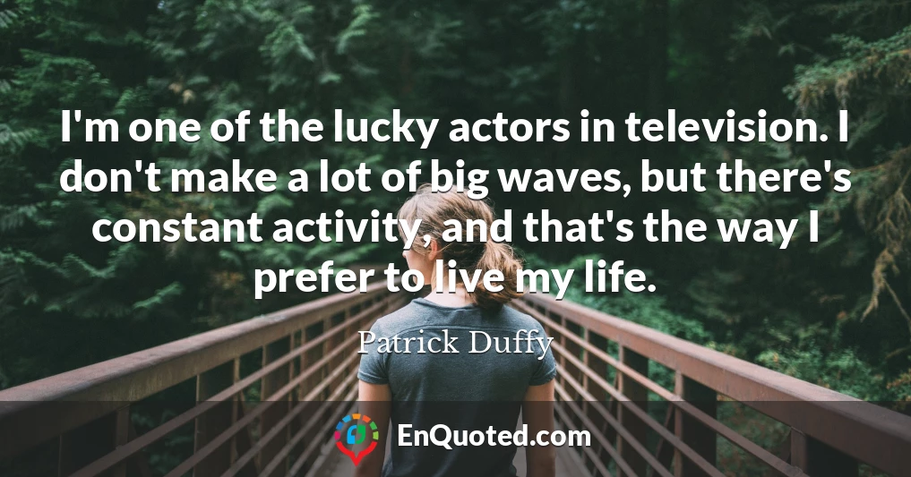 I'm one of the lucky actors in television. I don't make a lot of big waves, but there's constant activity, and that's the way I prefer to live my life.