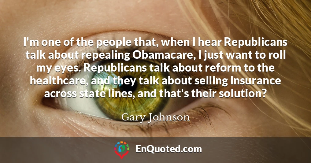 I'm one of the people that, when I hear Republicans talk about repealing Obamacare, I just want to roll my eyes. Republicans talk about reform to the healthcare, and they talk about selling insurance across state lines, and that's their solution?