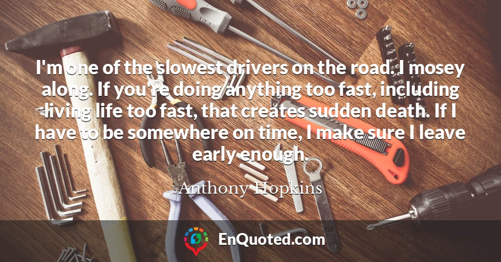 I'm one of the slowest drivers on the road. I mosey along. If you're doing anything too fast, including living life too fast, that creates sudden death. If I have to be somewhere on time, I make sure I leave early enough.