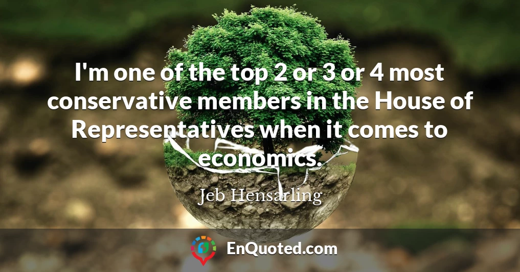 I'm one of the top 2 or 3 or 4 most conservative members in the House of Representatives when it comes to economics.