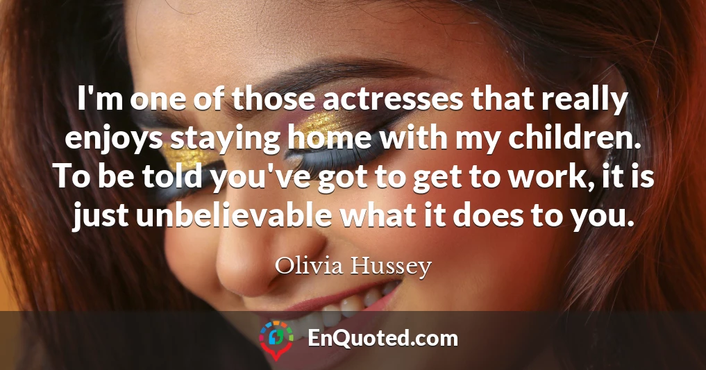 I'm one of those actresses that really enjoys staying home with my children. To be told you've got to get to work, it is just unbelievable what it does to you.