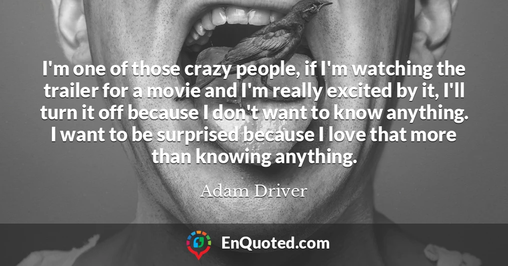I'm one of those crazy people, if I'm watching the trailer for a movie and I'm really excited by it, I'll turn it off because I don't want to know anything. I want to be surprised because I love that more than knowing anything.