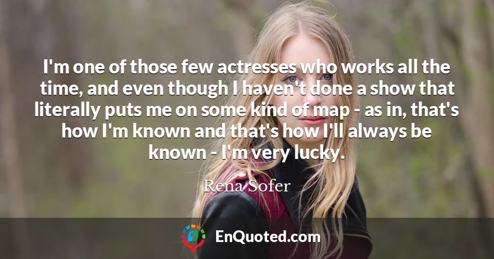 I'm one of those few actresses who works all the time, and even though I haven't done a show that literally puts me on some kind of map - as in, that's how I'm known and that's how I'll always be known - I'm very lucky.
