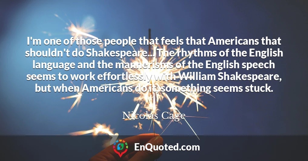 I'm one of those people that feels that Americans that shouldn't do Shakespeare... The rhythms of the English language and the mannerisms of the English speech seems to work effortlessly with William Shakespeare, but when Americans do it, something seems stuck.