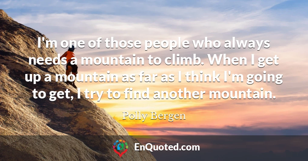 I'm one of those people who always needs a mountain to climb. When I get up a mountain as far as I think I'm going to get, I try to find another mountain.