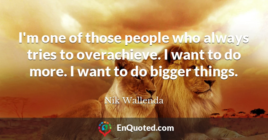 I'm one of those people who always tries to overachieve. I want to do more. I want to do bigger things.