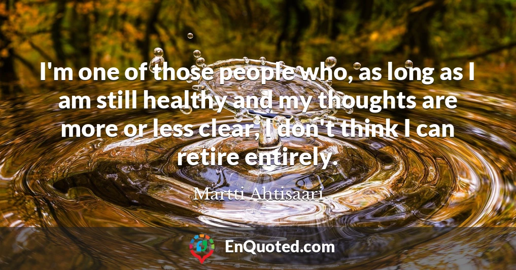 I'm one of those people who, as long as I am still healthy and my thoughts are more or less clear, I don't think I can retire entirely.