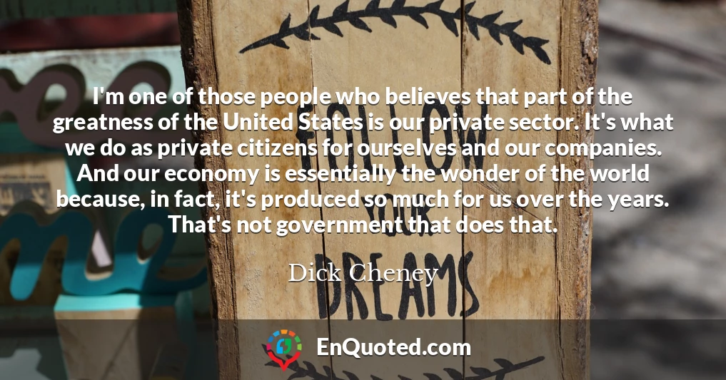 I'm one of those people who believes that part of the greatness of the United States is our private sector. It's what we do as private citizens for ourselves and our companies. And our economy is essentially the wonder of the world because, in fact, it's produced so much for us over the years. That's not government that does that.