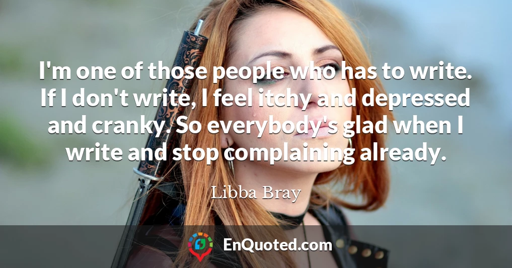 I'm one of those people who has to write. If I don't write, I feel itchy and depressed and cranky. So everybody's glad when I write and stop complaining already.