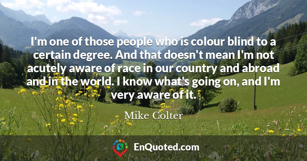 I'm one of those people who is colour blind to a certain degree. And that doesn't mean I'm not acutely aware of race in our country and abroad and in the world. I know what's going on, and I'm very aware of it.