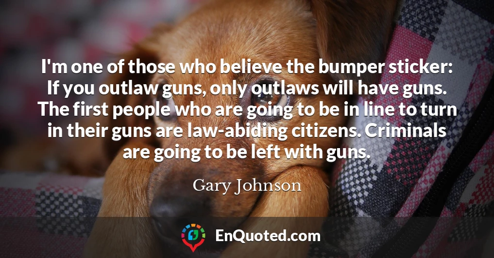 I'm one of those who believe the bumper sticker: If you outlaw guns, only outlaws will have guns. The first people who are going to be in line to turn in their guns are law-abiding citizens. Criminals are going to be left with guns.