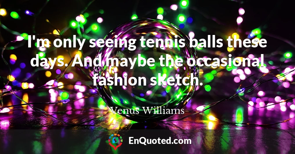 I'm only seeing tennis balls these days. And maybe the occasional fashion sketch.