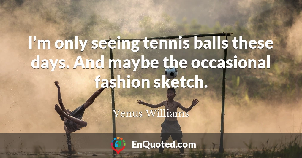 I'm only seeing tennis balls these days. And maybe the occasional fashion sketch.